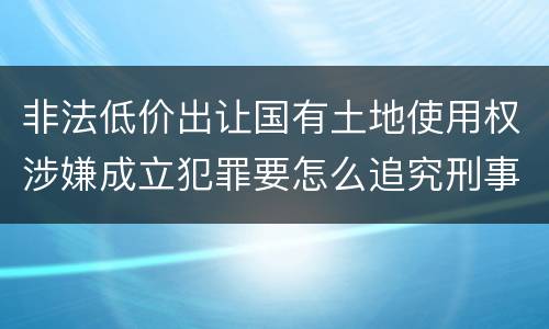 非法低价出让国有土地使用权涉嫌成立犯罪要怎么追究刑事责任