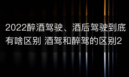 2022醉酒驾驶、酒后驾驶到底有啥区别 酒驾和醉驾的区别2020年
