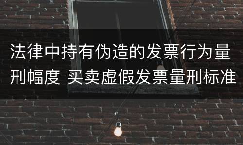 法律中持有伪造的发票行为量刑幅度 买卖虚假发票量刑标准