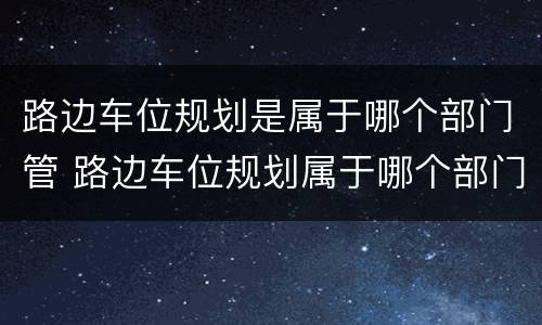 路边车位规划是属于哪个部门管 路边车位规划属于哪个部门管辖