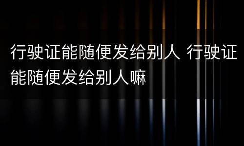 行驶证能随便发给别人 行驶证能随便发给别人嘛