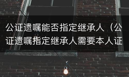 公证遗嘱能否指定继承人（公证遗嘱指定继承人需要本人证件吗）
