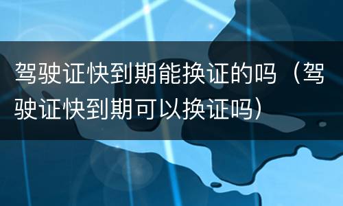 驾驶证快到期能换证的吗（驾驶证快到期可以换证吗）