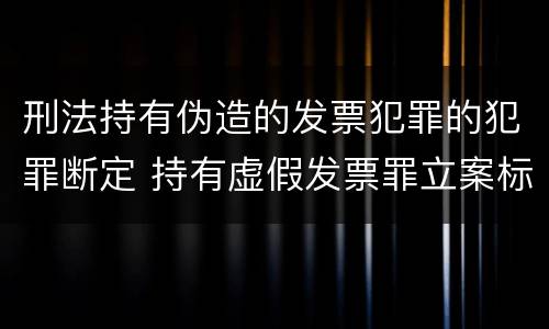 刑法持有伪造的发票犯罪的犯罪断定 持有虚假发票罪立案标准