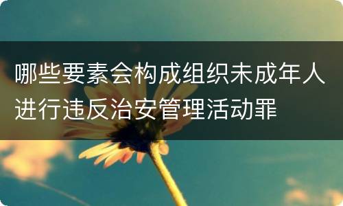 哪些要素会构成组织未成年人进行违反治安管理活动罪
