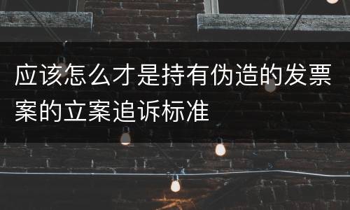 应该怎么才是持有伪造的发票案的立案追诉标准