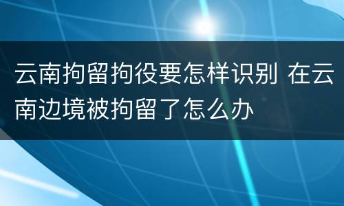 云南拘留拘役要怎样识别 在云南边境被拘留了怎么办