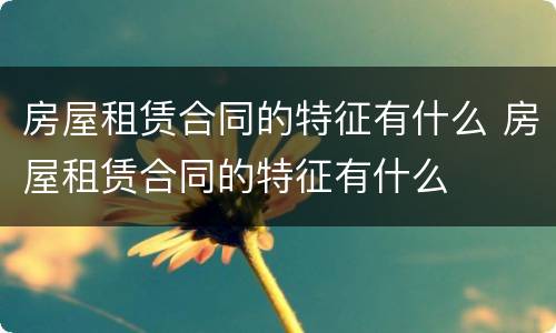 房屋租赁合同的特征有什么 房屋租赁合同的特征有什么