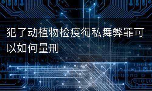 犯了动植物检疫徇私舞弊罪可以如何量刑