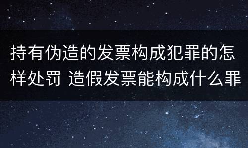 持有伪造的发票构成犯罪的怎样处罚 造假发票能构成什么罪