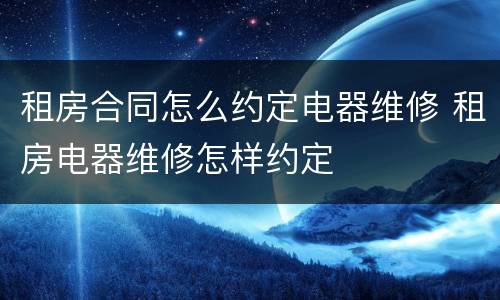 租房合同怎么约定电器维修 租房电器维修怎样约定