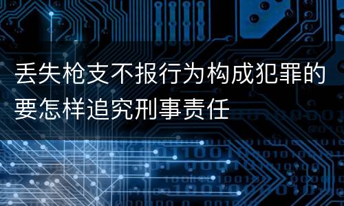 丢失枪支不报行为构成犯罪的要怎样追究刑事责任