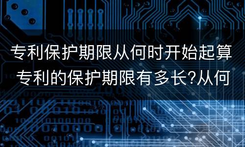 专利保护期限从何时开始起算 专利的保护期限有多长?从何时起算?