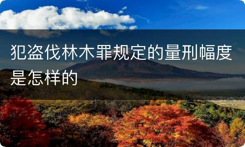 犯盗伐林木罪规定的量刑幅度是怎样的