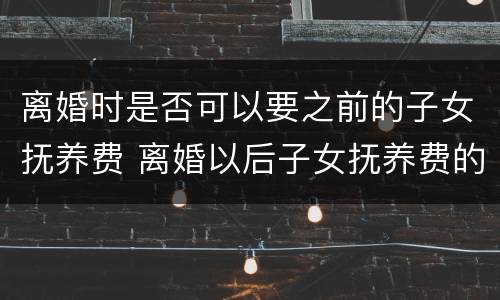 离婚时是否可以要之前的子女抚养费 离婚以后子女抚养费的问题怎么规定的