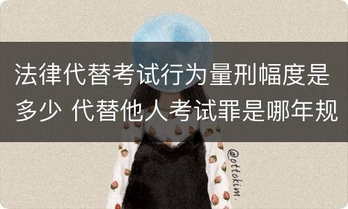 法律代替考试行为量刑幅度是多少 代替他人考试罪是哪年规定