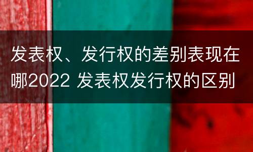 发表权、发行权的差别表现在哪2022 发表权发行权的区别