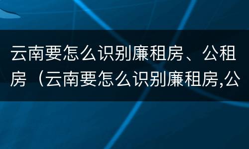 云南要怎么识别廉租房、公租房（云南要怎么识别廉租房,公租房在哪里?）