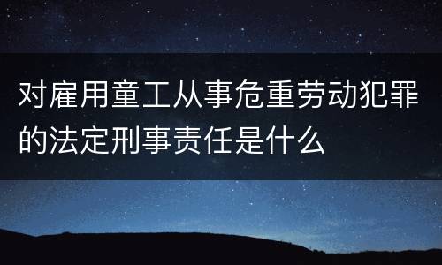 对雇用童工从事危重劳动犯罪的法定刑事责任是什么