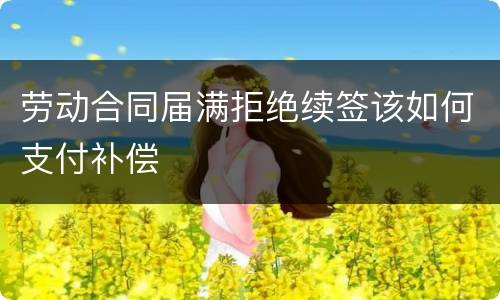 劳动合同届满拒绝续签该如何支付补偿