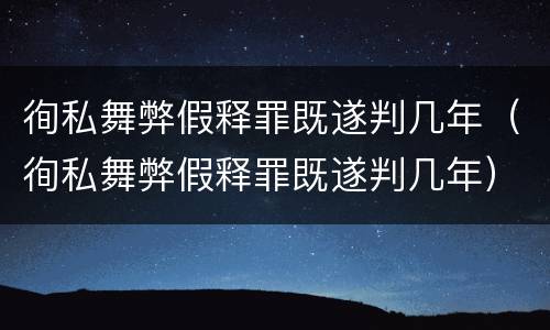 徇私舞弊假释罪既遂判几年（徇私舞弊假释罪既遂判几年）