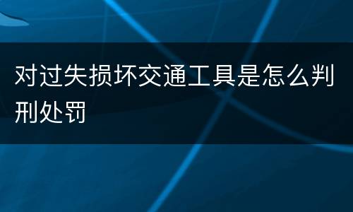 对过失损坏交通工具是怎么判刑处罚