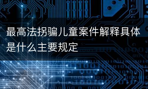 最高法拐骗儿童案件解释具体是什么主要规定