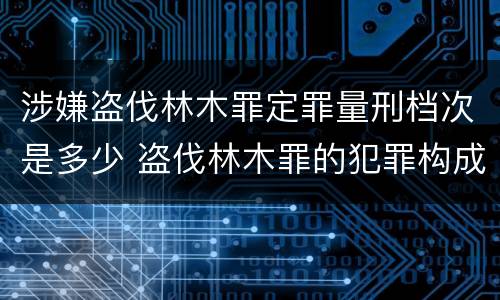 涉嫌盗伐林木罪定罪量刑档次是多少 盗伐林木罪的犯罪构成