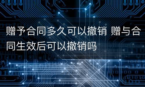 赠予合同多久可以撤销 赠与合同生效后可以撤销吗