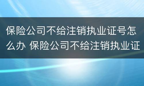 保险公司不给注销执业证号怎么办 保险公司不给注销执业证号怎么办呢