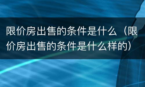 限价房出售的条件是什么（限价房出售的条件是什么样的）