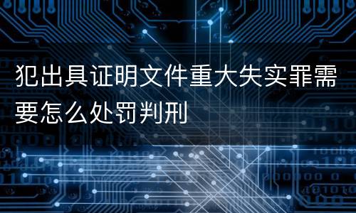 犯出具证明文件重大失实罪需要怎么处罚判刑