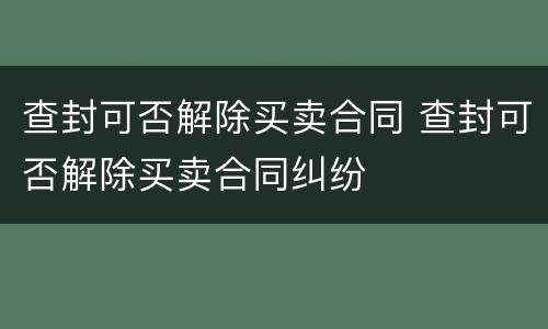 查封可否解除买卖合同 查封可否解除买卖合同纠纷