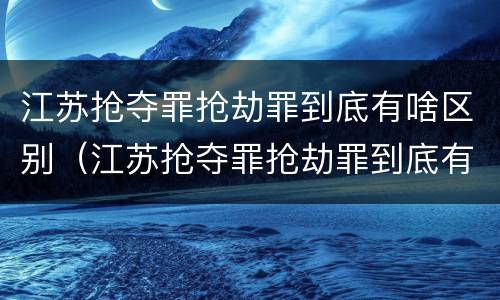 江苏抢夺罪抢劫罪到底有啥区别（江苏抢夺罪抢劫罪到底有啥区别呢）