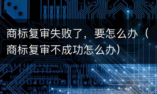 商标复审失败了，要怎么办（商标复审不成功怎么办）