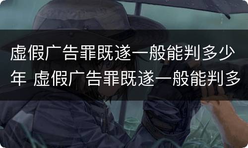 虚假广告罪既遂一般能判多少年 虚假广告罪既遂一般能判多少年徒刑