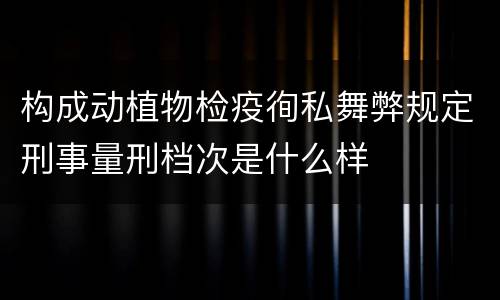 构成动植物检疫徇私舞弊规定刑事量刑档次是什么样