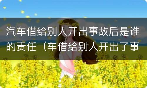 汽车借给别人开出事故后是谁的责任（车借给别人开出了事故谁的责任）