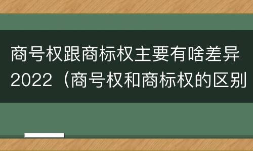 商号权跟商标权主要有啥差异2022（商号权和商标权的区别）
