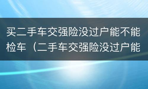 买二手车交强险没过户能不能检车（二手车交强险没过户能年检吗）