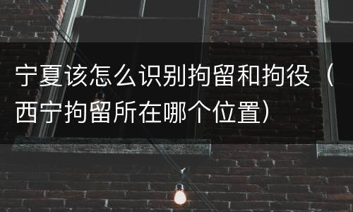 宁夏该怎么识别拘留和拘役（西宁拘留所在哪个位置）