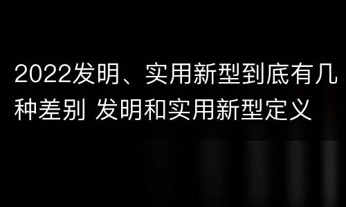 2022发明、实用新型到底有几种差别 发明和实用新型定义