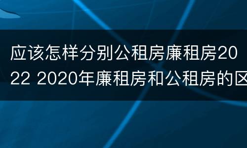 应该怎样分别公租房廉租房2022 2020年廉租房和公租房的区别