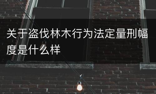 关于盗伐林木行为法定量刑幅度是什么样