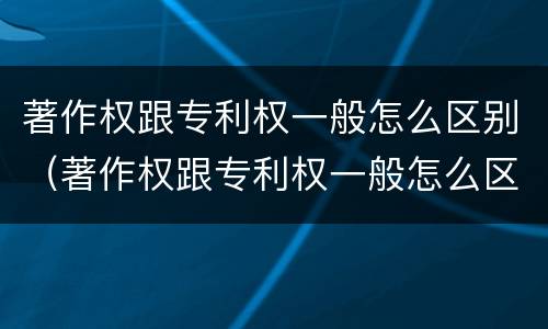 著作权跟专利权一般怎么区别（著作权跟专利权一般怎么区别的）