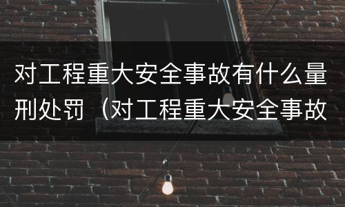 对工程重大安全事故有什么量刑处罚（对工程重大安全事故有什么量刑处罚吗）