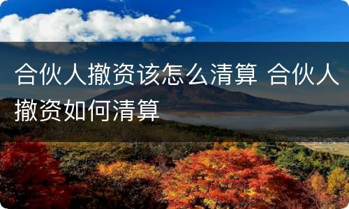 合伙人撤资该怎么清算 合伙人撤资如何清算