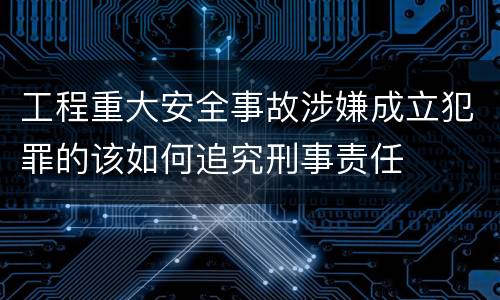 工程重大安全事故涉嫌成立犯罪的该如何追究刑事责任