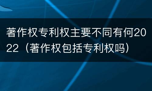 著作权专利权主要不同有何2022（著作权包括专利权吗）