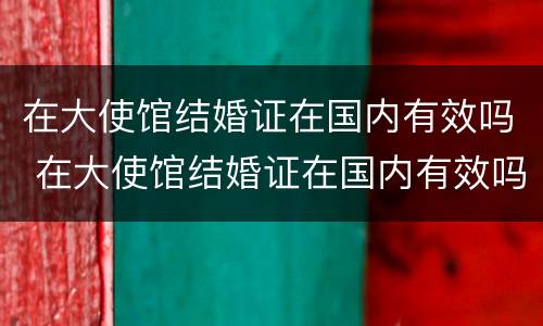 在大使馆结婚证在国内有效吗 在大使馆结婚证在国内有效吗